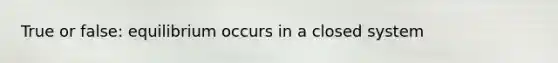 True or false: equilibrium occurs in a closed system