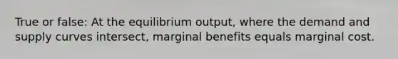 True or false: At the equilibrium output, where the demand and supply curves intersect, marginal benefits equals marginal cost.