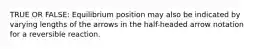 TRUE OR FALSE: Equilibrium position may also be indicated by varying lengths of the arrows in the half-headed arrow notation for a reversible reaction.