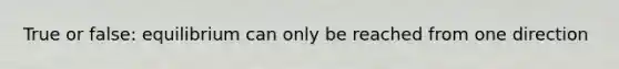 True or false: equilibrium can only be reached from one direction