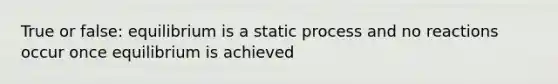 True or false: equilibrium is a static process and no reactions occur once equilibrium is achieved