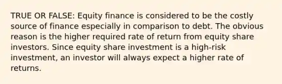 TRUE OR FALSE: Equity finance is considered to be the costly source of finance especially in comparison to debt. The obvious reason is the higher required rate of return from equity share investors. Since equity share investment is a high-risk investment, an investor will always expect a higher rate of returns.