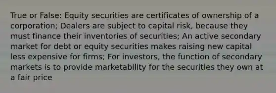 True or False: Equity securities are certificates of ownership of a corporation; Dealers are subject to capital risk, because they must finance their inventories of securities; An active secondary market for debt or equity securities makes raising new capital less expensive for firms; For investors, the function of secondary markets is to provide marketability for the securities they own at a fair price