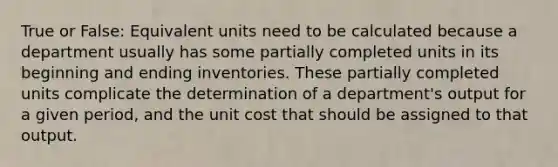 True or False: Equivalent units need to be calculated because a department usually has some partially completed units in its beginning and ending inventories. These partially completed units complicate the determination of a department's output for a given period, and the unit cost that should be assigned to that output.