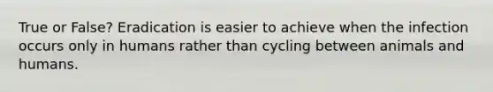 True or False? Eradication is easier to achieve when the infection occurs only in humans rather than cycling between animals and humans.