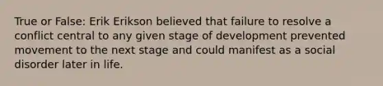 True or False: Erik Erikson believed that failure to resolve a conflict central to any given stage of development prevented movement to the next stage and could manifest as a social disorder later in life.