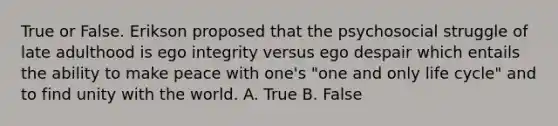 True or False. Erikson proposed that the psychosocial struggle of late adulthood is ego integrity versus ego despair which entails the ability to make peace with one's "one and only life cycle" and to find unity with the world. A. True B. False