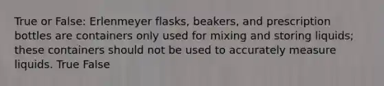 True or False: Erlenmeyer flasks, beakers, and prescription bottles are containers only used for mixing and storing liquids; these containers should not be used to accurately measure liquids. True False