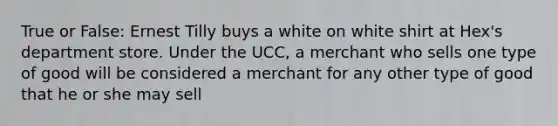 True or False: Ernest Tilly buys a white on white shirt at Hex's department store. Under the UCC, a merchant who sells one type of good will be considered a merchant for any other type of good that he or she may sell