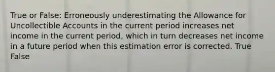 True or False: Erroneously underestimating the Allowance for Uncollectible Accounts in the current period increases net income in the current period, which in turn decreases net income in a future period when this estimation error is corrected. True False