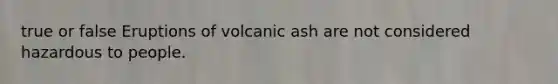 true or false Eruptions of volcanic ash are not considered hazardous to people.