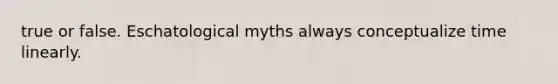 true or false. Eschatological myths always conceptualize time linearly.