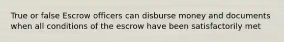 True or false Escrow officers can disburse money and documents when all conditions of the escrow have been satisfactorily met