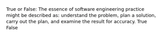 True or False: The essence of software engineering practice might be described as: understand the problem, plan a solution, carry out the plan, and examine the result for accuracy. True False