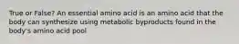 True or False? An essential amino acid is an amino acid that the body can synthesize using metabolic byproducts found in the body's amino acid pool