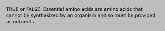 TRUE or FALSE: Essential amino acids are amino acids that cannot be synthesized by an organism and so must be provided as nutrients.