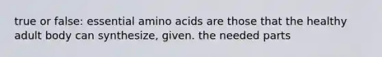 true or false: essential amino acids are those that the healthy adult body can synthesize, given. the needed parts