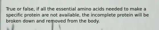 True or false, if all the essential amino acids needed to make a specific protein are not available, the incomplete protein will be broken down and removed from the body.