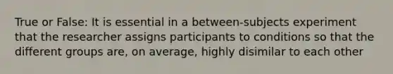 True or False: It is essential in a between-subjects experiment that the researcher assigns participants to conditions so that the different groups are, on average, highly disimilar to each other