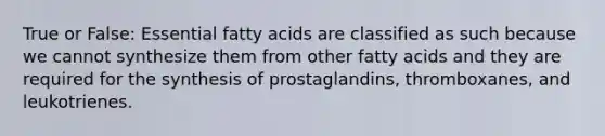 True or False: Essential fatty acids are classified as such because we cannot synthesize them from other fatty acids and they are required for the synthesis of prostaglandins, thromboxanes, and leukotrienes.