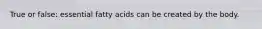 True or false: essential fatty acids can be created by the body.