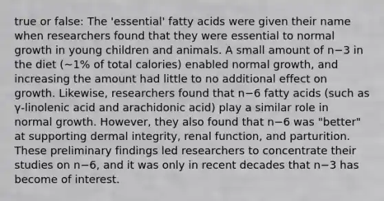 true or false: The 'essential' fatty acids were given their name when researchers found that they were essential to normal growth in young children and animals. A small amount of n−3 in the diet (~1% of total calories) enabled normal growth, and increasing the amount had little to no additional effect on growth. Likewise, researchers found that n−6 fatty acids (such as γ-linolenic acid and arachidonic acid) play a similar role in normal growth. However, they also found that n−6 was "better" at supporting dermal integrity, renal function, and parturition. These preliminary findings led researchers to concentrate their studies on n−6, and it was only in recent decades that n−3 has become of interest.