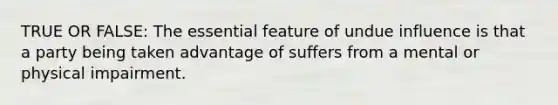 TRUE OR FALSE: The essential feature of undue influence is that a party being taken advantage of suffers from a mental or physical impairment.