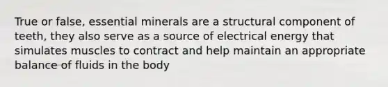 True or false, essential minerals are a structural component of teeth, they also serve as a source of electrical energy that simulates muscles to contract and help maintain an appropriate balance of fluids in the body