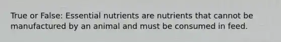 True or False: Essential nutrients are nutrients that cannot be manufactured by an animal and must be consumed in feed.