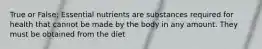 True or False: Essential nutrients are substances required for health that cannot be made by the body in any amount. They must be obtained from the diet