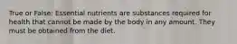 True or False: Essential nutrients are substances required for health that cannot be made by the body in any amount. They must be obtained from the diet.