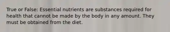 True or False: Essential nutrients are substances required for health that cannot be made by the body in any amount. They must be obtained from the diet.