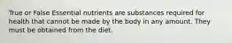 True or False Essential nutrients are substances required for health that cannot be made by the body in any amount. They must be obtained from the diet.