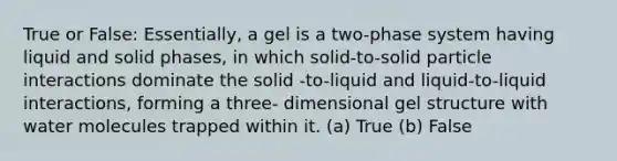 True or False: Essentially, a gel is a two-phase system having liquid and solid phases, in which solid-to-solid particle interactions dominate the solid -to-liquid and liquid-to-liquid interactions, forming a three- dimensional gel structure with water molecules trapped within it. (a) True (b) False