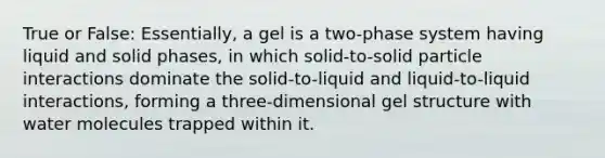 True or False: Essentially, a gel is a two-phase system having liquid and solid phases, in which solid-to-solid particle interactions dominate the solid-to-liquid and liquid-to-liquid interactions, forming a three-dimensional gel structure with water molecules trapped within it.