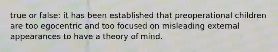 true or false: it has been established that preoperational children are too egocentric and too focused on misleading external appearances to have a theory of mind.