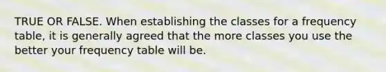 TRUE OR FALSE. When establishing the classes for a frequency table, it is generally agreed that the more classes you use the better your frequency table will be.
