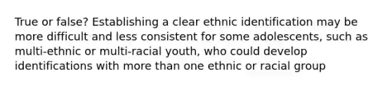 True or false? Establishing a clear ethnic identification may be more difficult and less consistent for some adolescents, such as multi-ethnic or multi-racial youth, who could develop identifications with more than one ethnic or racial group