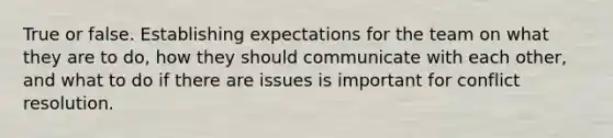 True or false. Establishing expectations for the team on what they are to do, how they should communicate with each other, and what to do if there are issues is important for conflict resolution.