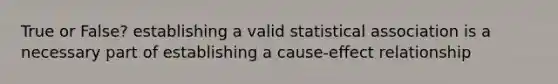 True or False? establishing a valid statistical association is a necessary part of establishing a cause-effect relationship