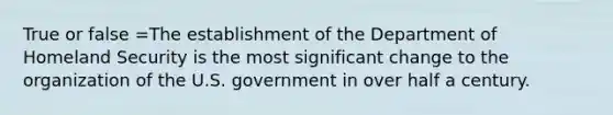 True or false =The establishment of the Department of Homeland Security is the most significant change to the organization of the U.S. government in over half a century.