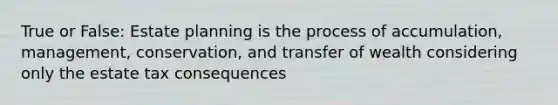 True or False: Estate planning is the process of accumulation, management, conservation, and transfer of wealth considering only the estate tax consequences