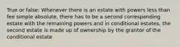 True or false: Whenever there is an estate with powers less than fee simple absolute, there has to be a second corresponding estate with the remaining powers and in conditional estates, the second estate is made up of ownership by the grantor of the conditional estate