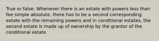 True or false: Whenever there is an estate with powers less than fee simple absolute, there has to be a second corresponding estate with the remaining powers and in conditional estates, the second estate is made up of ownership by the grantor of the conditional estate