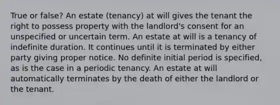 True or false? An estate (tenancy) at will gives the tenant the right to possess property with the landlord's consent for an unspecified or uncertain term. An estate at will is a tenancy of indefinite duration. It continues until it is terminated by either party giving proper notice. No definite initial period is specified, as is the case in a periodic tenancy. An estate at will automatically terminates by the death of either the landlord or the tenant.