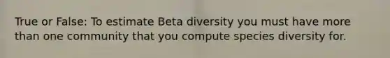 True or False: To estimate Beta diversity you must have more than one community that you compute species diversity for.