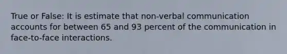 True or False: It is estimate that non-verbal communication accounts for between 65 and 93 percent of the communication in face-to-face interactions.