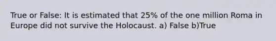 True or False: It is estimated that 25% of the one million Roma in Europe did not survive the Holocaust. a) False b)True