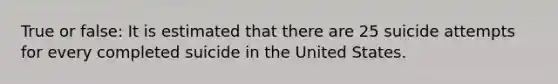 True or false: It is estimated that there are 25 suicide attempts for every completed suicide in the United States.