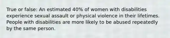 True or false: An estimated 40% of women with disabilities experience sexual assault or physical violence in their lifetimes. People with disabilities are more likely to be abused repeatedly by the same person.